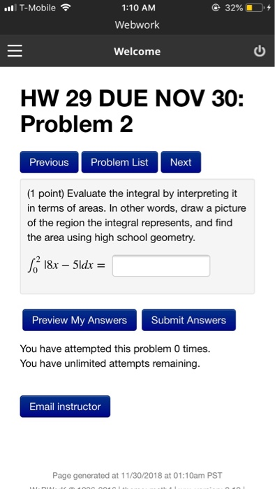 1:10 AM Webwork Welcome T-Mobile @ 32%, -D. + HW 29 DUE NOV 30: Problem 2 Previous Problem List Next (1 point) Evaluate the integral by interpreting it in terms of areas, In other words, draw a picture of the region the integral represents, and find the area using high school geometry. Preview My Answers Submit Answers You have attempted this problem 0 times. You have unlimited attempts remaining. Email instructor Page generated at 11/30/2018 at 01:10am PST