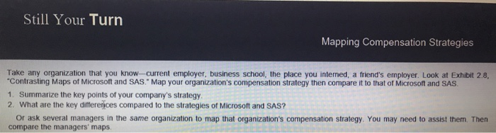 Still Your Turn Mapping Compensation Strategies Take any organization that you know-current employer, business school, the place you interned, a friends employer. Look at Exhbit 2.8, Contrasting Maps of Microsoft and SAS. Map your organizations compensation strategy then compare it to that of Microsoft and SAS 1. Summarize the key points of your companys strategy 2. What are the key differerices compared to the strategies of Microsoft and SAS? or ask several managers in the same organization to map that organizations compensation strategy. You may need to assist them. Then compare the managers maps