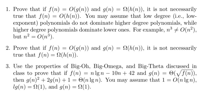 1. Prove that if f(n) = 0(g(n)) and g(n) = Ω(h(n), it is not necessarily true that f(n) = 0(h(n)). You may assume that low degree (i.e., low- exponent) polynomials do not dominate higher degree polynomials, while higher degree polynomials dominate lower ones. For example, n3メ0(n2), but n2 = 0(n3). 2. Prove that if f(n) = 0(g(n)) and g(n) = Ω(h(n), it is not necessarily true that f(n) = Ω(h(n)). 3. Use the properties of Big-Oh, Big-Omega, and Big-Theta discussed in class to prove that if f(n) n Ign-10n + 42 and g(n) = Θ(Vf(n)), then g(n)2-29(n) + 1-Θ(n Ign). You may assume that 1 = 0(n lg n), lg(n) = Ω(1), and g(n) = Ω(1).