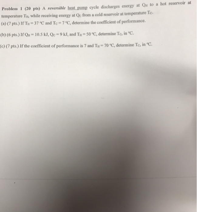Problem 1 (20 pts) A reversible heat pump cycle discharges energy at Qn to a hot reservoir at temperature Til, while receiving energy at Qc from a cold reservoir at temperature Te. (a) (7 pts.) If TH-37 ? and Tc-7 °C, determine the coefficient of performance. (b) (6 pts.) IfQu = 10.5 kJ, Qc-9 kJ, and TH-50 °C, determine ,rc, in °C. (o) (7 pts.) If the coefficient of performance is 7 and Tiu-70 °C, determine Tc, in °C