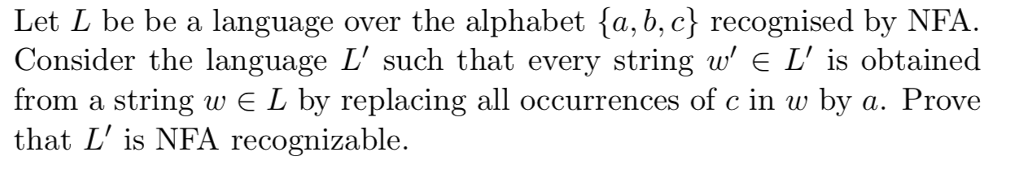 Let L be be a language over the alphabet fa, b, c) recognised by NFA Consider the language L such that every string w E L is obtained from a string w L by replacing all occurrences of c in w by a. Prove that L is NFA recognizable.