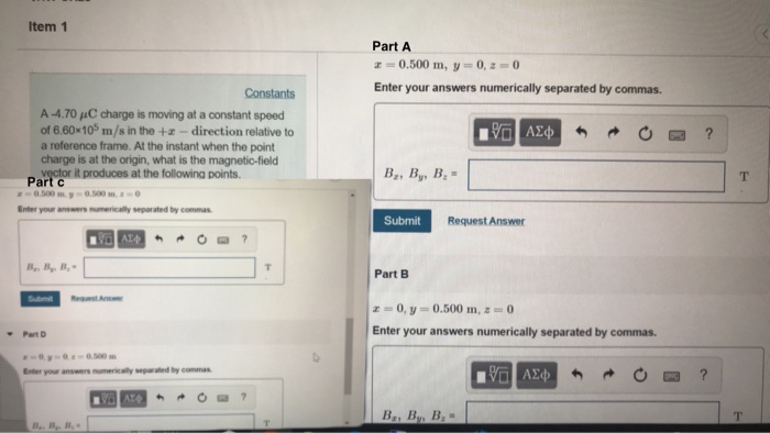 Item 1 Part A 0.500 m, y 0,z0 Enter your answers numerically separated by commas. Constants A-470 μC charge is moving at a constant speed of 6.60x10% m/s in the +z -direction relative to a reference frame. At the instant when the point charge is at the origin, what is the magnetic-field Part t produces at the followina points. B, By, B ~0.500 . y-0.500 m, 1-0 Enter your answers numerically separated by commas Submit Request Answer Part B Part D Enter your answers numerically separated by commas.