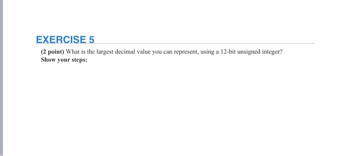 EXERCISE 5 2 point) What is the largest decimal value you can represent, using a 12-bit unsigned integer? Show your steps: