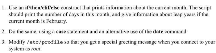 1. Use an if/then/elif/else construct that prints information about the current month. The script should print the number of days in this month, and give information about leap years if the current month is February. 2. Do the same, using a case statement and an alternative use of the date command 3. Modify /etc/profile so that you get a special greeting message when you connect to your system as root.