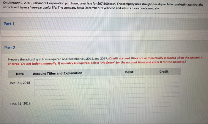 On january 2,2018, claymore corporation purchased a vehicle for $67,500 cash. the company uses straight-line depreciation and