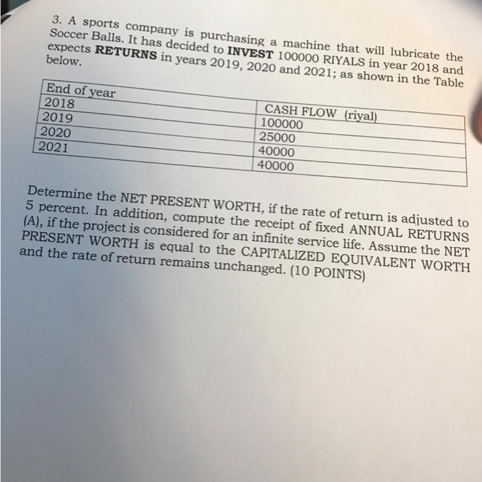 3. A sports company is purchasing a machine that will lubricate the Soccer Balls. It has decided to INVEST 100000 RIYALS in year 2018 and expects RETURNS in years 2019, 2020 and 2021; as shown in the Table below. End of year 2018 2019 2020 2021 CASH FLOW (riyal) 100000 25000 40000 40000 Determine the NET PRESENT WORTH, if the rate of return is adjusted to 5 percent. In addition, compute the receipt of fixed ANNUAL RETURNS (A), if the project is considered for an infinite service life. Assume the PRESENT WORTH is equal to the CAPITALIZED EQUIVALENT WORTH and the rate of return remains unchanged. (10 POINTS) NET