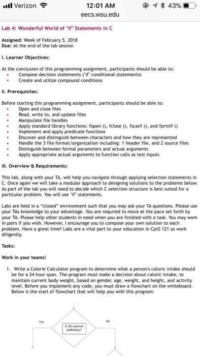 * 43% 12:01 AM eecs.wsu.edu .ill Verizon令 Lab 4: Wonderful World of if Statements in C Assigned: Week of February 5, 2018 Due: At the end of the lab session I. Learner Objectives: At the conclusion of this programming assignment, participants should be able to: Compose decision statements (if conditional statements) Create and utilize compound conditions Before starting this programming assignment, participants should be able to: Open and close files Read, write to, and update files Manpulate file handles Apply standard library functions: fopen , fclose , fscanf (0, and fprintf Implement and apply predicate functions Discover and distinguish between characters and how they are represented Handle the 3 file format/organization including: 1 header file, and 2 source files Distinguish between formal parameters and actual arguments Apply appropriate actual arguments to function calls as test inputs Ill. Overview & Requirements: This lab, along with your TA, will help you navigate through applying selection statements in C. Once again we will take a modular approach to designing solutions to the problems below As part of the lab you will need to decide which C selection structure is best suited for a particular problem. You will use if statements. Labs are held in a closed environment such that you may ask your TA questions. Please use your TAs knowledge to your advantage. You are required to move at the pace set forth by your TA. Please help other students in need when you are finished with a task. You may work in pairs if you wish. However, I encourage you to compose your own solution to each problem. Have a great time! Labs are a vital part to your education in Cpts 121 so work diligently. Tasks: Work in your teams! 1. Write a Calorie Calculator program to determine what a persons caloric intake should be for a 24 hour span. The program must make a decision about caloric intake, to maintain current body weight, based on gender, age, weight, and height, and activity level. Before you implement any code, you must draw a flowchart on the whiteboard Below is the start of flowchart that will help you with this program: