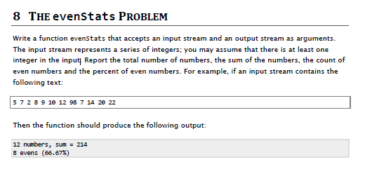 8 THE evenstats PROBLEM Write a function evenstats that accepts an input stream and an output stream as arguments. The input stream represents a series of integers: you may assume that there is at least one integer in the input Report the total number of numbers, the sum of the numbers, the count of even numbers and the percent of even numbers. For example, if an input stream contains the following text 5 7 2 8 9 10 12 98 7 14 28 22 Then the function should produce the following output: 12 numbers, sum 214 8 evens (66.67%)