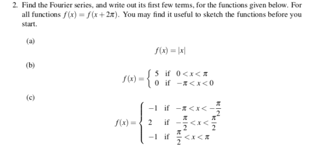 2. Find the Fourier series, and write out its first few terms, for the functions given below. For all functions f(x) -f(x +27). You may find it useful to sketch the functions before you start. f(x) = 1x1 5 if 0<x<π f(x) = - if -a<x< 2 if--<x< -1 if 可ㄑㄨㄑㄫ f(x) =