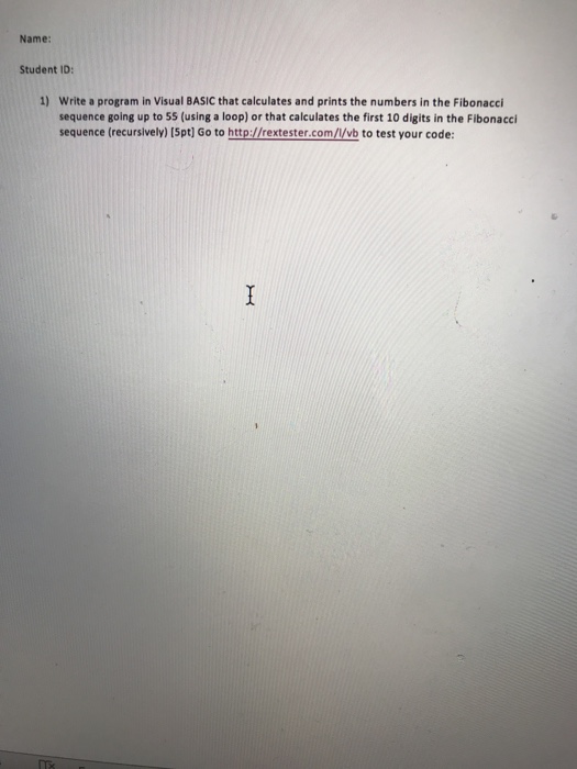Name: Student ID: 1) Write a program in Visual BASIC that calculates and prints the numbers in the Fibonacci sequence going up to 55 (using a loop) or that calculates the first 10 digits in the Fibonacci sequence (recursively) (5pt] Go to http://rextester.com/V/vb to test your code:
