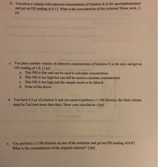 b. You place a volume with unknown concentration of Solution X in the spectrophotometer and get an OD reading of 0.53. What is the concentration of this solution? Show work. (1 pt) You place another volume of unknown concentration of Solution X in the spec and get an OD reading of 1.8. (1 pt) c. a. b. c. d. This OD is fine and can be used to calculate concentration This OD is too high but can still be used to calculate concentration This OD is too high and the sample needs to be diluted None of the above d. You have 0.5 μ1 of solution A and you need to perform a 1-100 dilution, the final volume must be 2ml (not more than that). Show your calculation. (1pt) You perform a 1:100 dilution on one of the solutions and get an OD reading of 0.87. What is the concentration of the original solution? (Ipt) e.