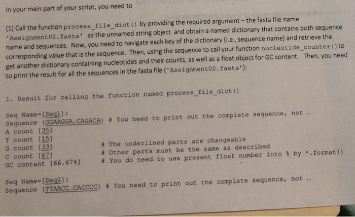 In your main part of your script, you need to (1) Call the function process_ file dict () by providing the required argument-the fasta file name Assignment02.fasta as the unnamed string object and obtain a named dictionary that contains both sequence name and sequences. 

<div class=