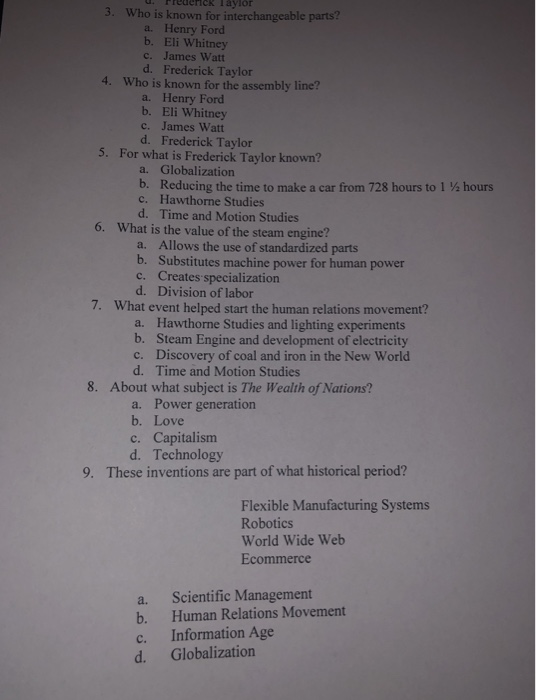 ck Taylor 3. Who is known for interchangeable parts? a. Henry Ford b. Eli Whitney c. James Watt d. Frederick Taylor 4. Who is known for the assembly line? a. Henry Ford b. Eli Whitney c. James Watt d. Frederick Taylor 5. For what is Frederick Taylor known? a. Globalization b. Reducing the time to make a car from 728 hours to 1 % hours c. Hawthorne Studies d. Time and Motion Studies 6. What is the value of the steam engine? Allows the use of standardized parts b. a. Substitutes machine power for human power c. 

<div class=