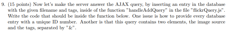 9. (15 points) Now lets make the server answer the AJAX query, by inserting an entry in the database with the given filename and tags, inside of the function handleAddQuery in the file flickrQuery.js. Write the code that should be inside the function below. One issue is how to provide every database entry with a uque ID number. Another is that this query contains two elements, the image source and the tags, separated by &.