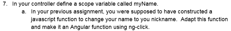 7. In your controller define a scope variable called myName a. In your previous assignment, you were supposed to have constructed a avascript function to change your name to you nickname. Adapt this function and make it an Angular function using ng-click.