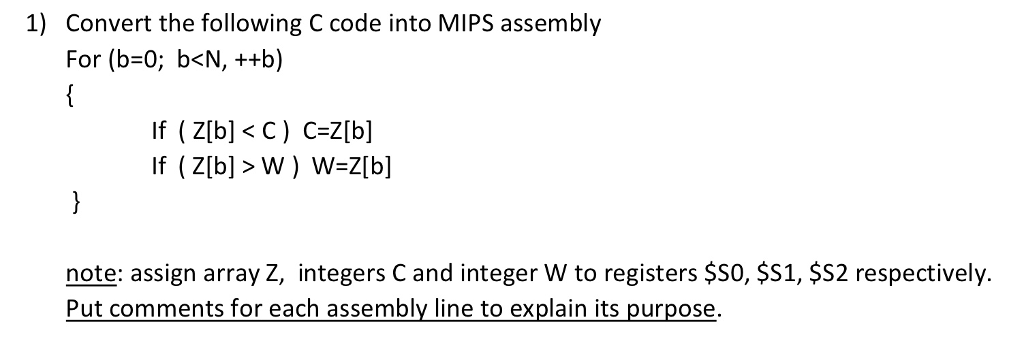 1) Convert the following C code into MIPS assembly For (b=0; b<N, ++b) If ( Z[b] <C) C=Z[b] If (Z[b] > W ) W=Z[b] note: assign array Z, integers C and integer W to registers $50, $S1, $S2 respectively. Put comments for each assembly line to explain its purpose