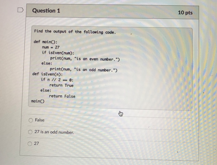 10 pts DQuestion 1 Find the output of the following code def mainO: num27 if isEvenCnum): print(num, is an even number pri