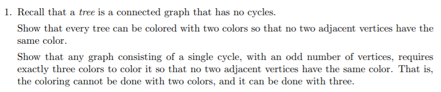 1. Recall that a tree is a connected graph that has no cycles. Show that every tree can be colored with two colors so that no