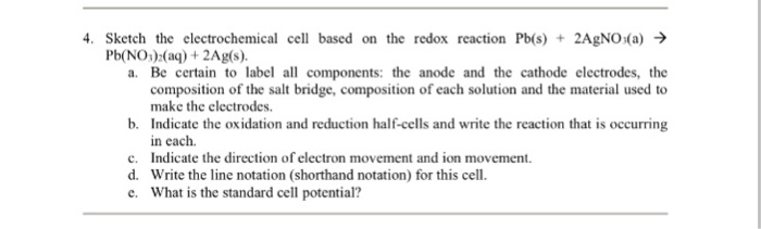 4, sketch the electrochemical cell based on the redox reaction Pb(s) + 2AgNO(a) → Pb(NO)(a) +2Ag(s) a. Be certain to label all components: the anode and the cathode electrodes, the composition of the salt bridge, composition of each solution and the material used to make the electrodes Indicate the oxidation and reduction half-cells and write the reaction that is occurring in each Indicate the direction of electron movement and ion movement. Write the line notation (shorthand notation) for this cell. What is the standard cell potential? b. c. d.