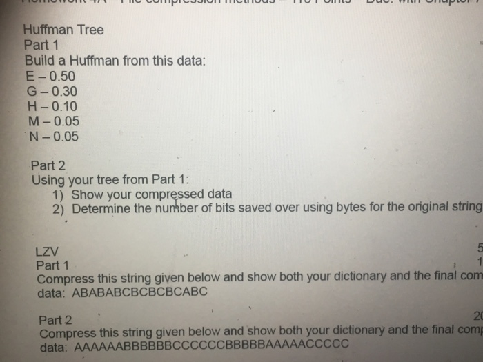 Huffman Tree Part 1 Build a Huffman from this data: E-0.50 G-0.30 H-0.10 M-0.05 N-0.05 Part 2 Using your tree from Part 1: 1) Show your compręssed data 2) Determine the nunhber of bits saved over using bytes for the original string LZV Part 1 Compress this string given below and show both your dictionary and the final com data: ABABABCBCBCBCABC 20 Part 2 Compress this string given below and show both your dictionary and the final com data: AAAAAABBBBBBCCCCCCBBBBBAAAAACCCCC