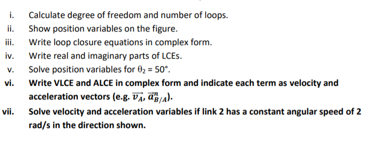 i. Calculate degree of freedom and number of loops. ii. Show position variables on the figure. i. Write loop closure equations in complex form iv. Write real and imaginary parts of LCEs. Solve position variables for θ,-50°. vi. Write VLCE and ALCE in complex form and indicate each term as velocity and acceleration vectors (e.g. ÚA, ä},/A). Solve velocity and acceleration variables if link 2 has a constant angular speed of 2 rad/s in the direction shown. vii.