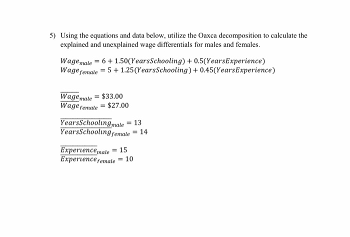 5) Using the equations and data below, utilize the Oaxca decomposition to calculate the explained and unexplained wage differentials for males and females. Wagemale61.50 (YearsSchooling) + 0.5(YearsExperience) Wageremale51.25(YearsSchooling) + 0.45(YearsExperience) Wage,nale = $33.00 Wage,emale = $27.00 YearsSchoolingmale earsschoolingrennale = 14 Experience,nale = 1 Experience remale 10 = 13