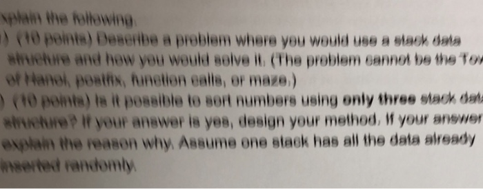 )(1o ponts) Deseribe a probiem where you would use a slash data ahuetire and hew yeu would soive il. (The probiem eannot be the Tox of Hanoi) postfix, function calls, or maze.) (10 points) is it possible to sort numbers using only three stack da shuetire? If your anewer is yes, design your method, your answer explan the reason why Assume one slack has all the data already