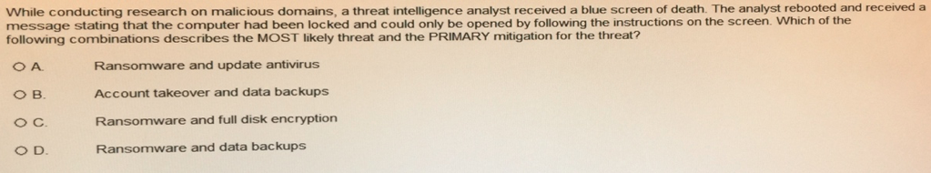 While conducting research on malicious domains, a threat intelligence analyst received a blue screen of death. The analyst rebooted and received a message stating that the computer had been locked and could only be opened by following the instructions on the screen. Which of the following combinations describes the MOST likely threat and the PRIMARY mitigation for the threat? Ransomware and update antivirus Account takeover and data backups Ransomware and full disk encryption Ransomware and data backups B. O D.