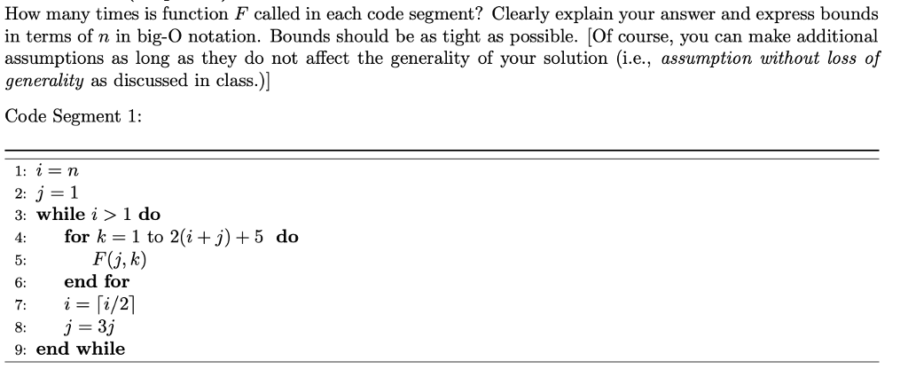 How many times is function F called in each code segment? Clearly explain your answer and express bounds in terms of n in big-O notation. Bounds should be as tight as possible. Of course, you can make additional assumptions as long as they do not affect the generality of your solution (i.e., assumption without loss of generality as discussed in class.)] Code Segment 1: 3: while i > 1 do 4: for k-1 to 2(i+j) +5 do F(j, k) 6 end for j=Sj 9: end while