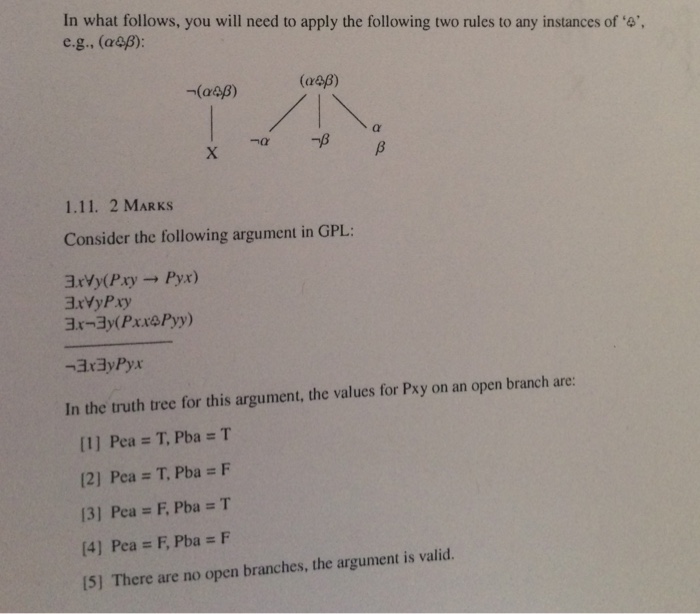 In what follows, you will need to apply the following two rules to any instances of ‘a, e.g.. (a&B): 1.11. 2 MARKS Consider the following argument in GPL 3xyy(Psy-, pyx) BxVyPxy In the truth tree for this argument, the values for Pxy on an open branch are: [1] Pea = T, Pba = T [2] Pea # T, Pba = F [3] Pea = F, Pba = T [4] Pea = F, Pba = F 5] There are no open branches, the argument is valid.
