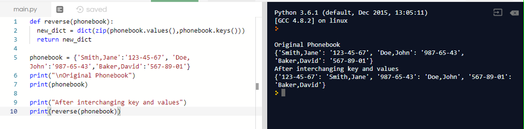 main.pysaved Python 3.6.1 (default, Dec 2015, 13:05:11) [GCC 4.8.2] on linux 1 def reverse (phonebook) 2 new_dict-dict (zip(phonebook.values(), phonebook.keys ())) 3 return die 4 5 phonebookSmith,Jane 123-45-67Doe, Original Phonebook Smith, Jane 123-45-67, Doe,John: 987-65-43, Baker,David 567-89-01) After interchanging key and values (123-45-67: Smith,Jane, 987-65-43D,John, 567-89-01: Baker,David John: 987-65-43, Baker,David: 567-89-01 6 print(Inoriginal Phonebook 7 print(phonebook) 8 9 print( After interchanging key and values) print (reverse (phonebook)) 1e