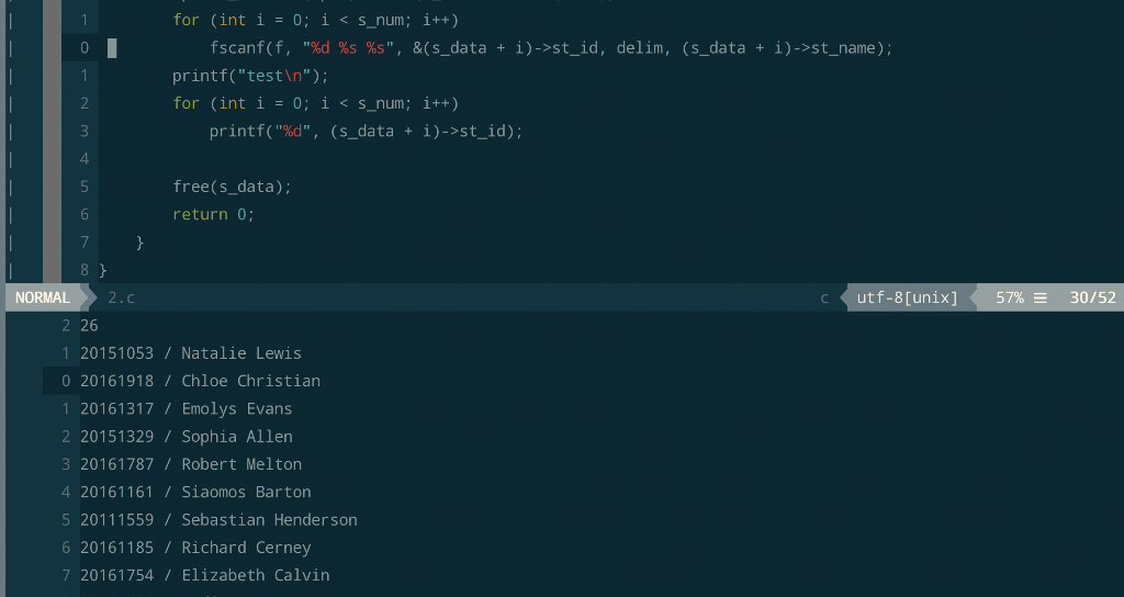 for (int i = 0; ǐ < s_num: î++) fscanf( f, %d %s %s, &(s-data í)->st_id, delim, (s_data + i)->st_name); + printf(testln); for (int i -o; î < s_num ; i++) printf(%d, (s-data 1)->st_id); + 4 free(s_data); return 0 NORMAL2. utf-8[unix] 57%-30/52 2 26 1 20151053/Natalie Lewis 0 20161918/Chloe Christian 1 20161317/Emolys Evans 2 20151329/ Sophia Allen 3 20161787/Robert Melton 4 20161161/Siaomos Barton 5 20111559 Sebastian Henderson 6 20161185/Richard Cerney 7 20161754 / Elizabeth Calvin