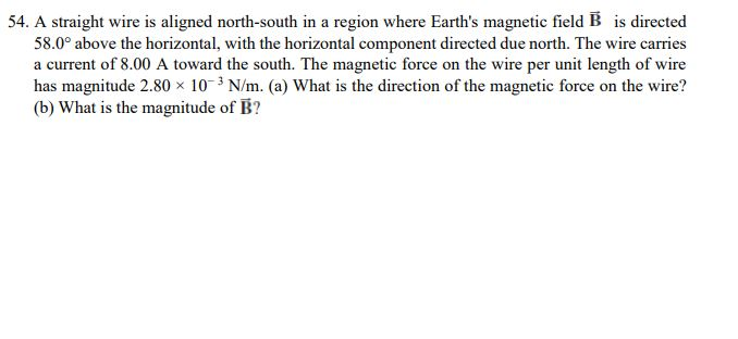 54. A straight wire is aligned north-south in a region where Earths magnetic field B is directed 58.0° above the horizontal, with the horizontal component directed due north. The wire carries a current of 8.00 A toward the south. The magnetic force on the wire per unit length of wire has magnitude 2.80 x 10 N/m. (a) What is the direction of the magnetic force on the wire? (b) What is the magnitude of B? the wire per unit length