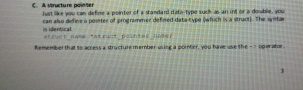 C. A structure pointer Just like you can define a pointer of a standard data-type such as an int or a double, you can abo define a pointer of programmer defined data-type (which is a struct). The syntax is identical struct name st ruct pointer hame: Remember that to access a structure member using a pointer, you have use the-> operator.