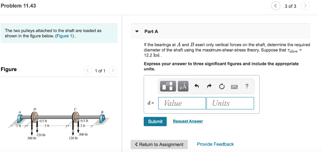 Problem 11.43 3 of 3 The two pulleys attached to the shaft are loaded as shown in the figure below. (Figure 1) VPart A If the bearings at A and B exert only vertical forces on the shaft, determine the required diameter of the shaft using the maximum-shear-stress theory. Suppose that Tallow 12.2 ksi Express your answer to three significant figures and include the appropriate units Figure 1 of 1 dValue Units 0.5 ft Submit Request Answer 1 ft 3 ft 2 ft 120 lb 300 lb 300 lb 120 lb < Return to Assignment Provide Feedback