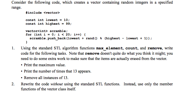 Consider the following code, which creates a vector containing random integers in a specified range. #include <vector> const int lowest = 10; const int highest99; vector<int> scramble; for (inti 0 i < 20; i+) scramble.push back (lowest + rand() % (highest- lowest + 1)); 1. Using the standard STL algorithm functions max_element, count, and remove, write code for the following tasks. Note that remove doesnt quite do what you think it might; you need to do some extra work to make sure that the items are actually erased from the vector. Print the maximum value. Print the number of times that 13 appears. Remove all instances of 13. 2. Rewrite the code without using the standard STL functions. Instead, use only the member functions of the vector class itself.