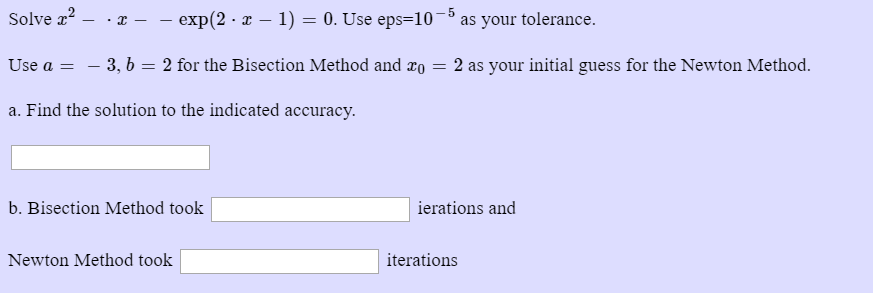 Solve z2--z- _ exp(2. z-1) = 0. Use eps=10-5 as your tolerance. Use a 3, b2 for the Bisection Method and co 2 as your initial guess for the Newton Method a. Find the solution to the indicated accuracy b. Bisection Method took ierations and Newton Method took iterations