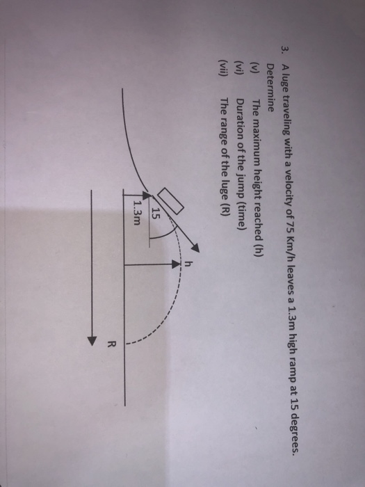 A luge traveling with a velocity of 75 Km/h leaves a 1.3m high ramp at 15 degrees. Determine (v) The maximum height reached (h) (vi) Duration of the jump (time) (vii) The range of the luge (R) 3. 15 1 .3m