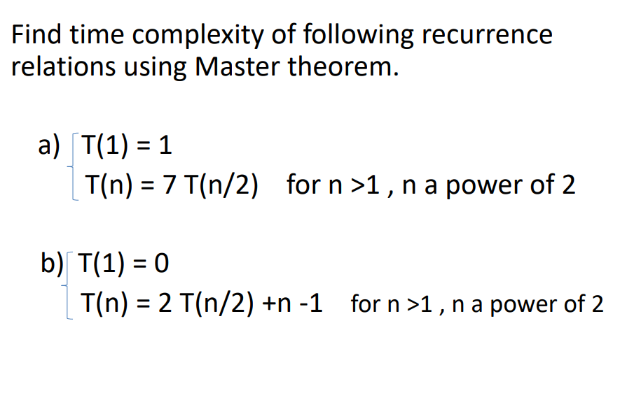 Find time complexity of following recurrence relations using Master theorem. a) T(1) = 1 T(n) = 7 T(n/2) for n 〉1 , n a power of 2 b) T(1)=0 T(n) = 2 T(n/2) +n-1 for n 〉1 , n a power of 2