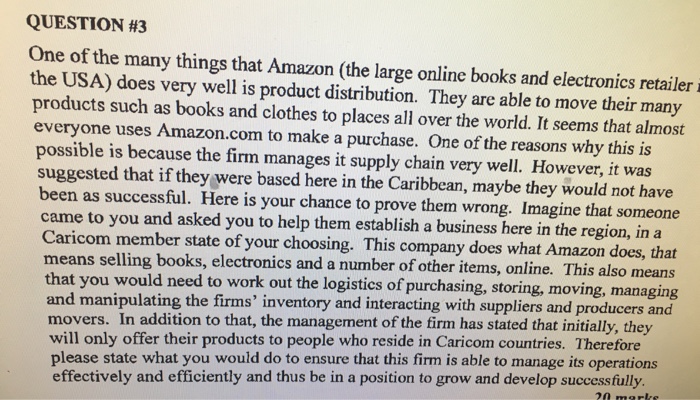 QUESTION #3 One of the many things that Amazon (the large online books and electronics retailer i the USA) does very well is product distribution. They are able to move their many products such as books and clothes to places all over the world. It seems that almost everyone uses Amazon.com to make a purchase. One of the reasons why this is possible is because the firm manages it supply chain very well. However, it was suggested that if they were based here in the Caribbean, maybe they would not have been as successful. Here is your chance 

<div class=