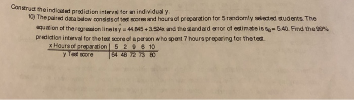 Construt theindicated predidion interval for an individual y 10) The paired data below consists of test scores and hours of preparation for 5 randomly selected students The equation of the regression line is y = 44.845 + 3524x and the standสd ,ror of estimate is se= 540, Find theer prediction interval for the test score of a person who spent 7 hours preparing for thetest. x Hours of preparation | 5 2 9 6 10 y Test score 64 48 72 73 8