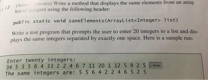 ements) Write a method that displays the same elements from an array 13 Samee t of integers using the following header: public static void Write a test program that prompts the user to enter 20 integers to a list and dis- plays the same integers separated by exctly one space. Here is a sample run: sameElements (ArrayList<Integer> list) Enter twenty integers: 34 5 3 5 6 4 33 2 2 4 6 7 11 20 1 12 5 9 2 5Enter The same integers are: 5 5 642 2465 2 5