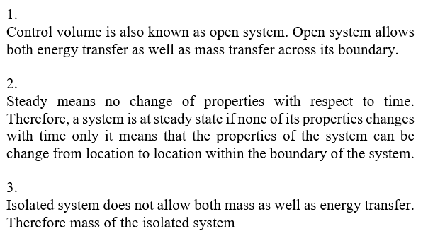 Control volume is also known as open system. Open system allows both energy transfer as well as mass transfer across its boundary 2. Steady means no change of properties with respect to time. Therefore, a system is at steady state if none of its properties changes with time only it means that the properties of the system can be change from location to location within the boundary of the system. 3. Isolated system does not allow both mass as well as energy transfer. Therefore mass of the isolated system