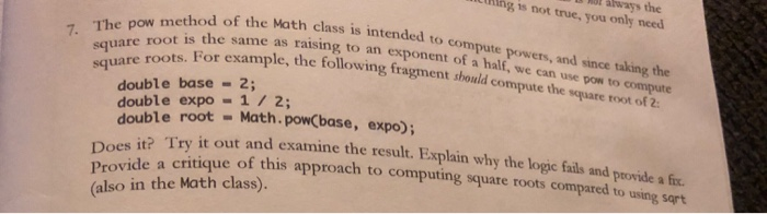 always the gis not true, you only need method of the Math class is intended to compute powets square roots. For example, the following fragment should compute the root is the same as raising to an exponent of a half, we can use half, we can use pow to compute ld compute the square root of 2 and since taking the double base 2; double expo = 1 / 2; double root Math.powcbase, expo); es it? Try it out and examine the result. Explain why the logic and vide a critique of this approach to computing square roots com Does it? Try it o Provide a critique of this a (also in the Math class). ut and examine the result. Explain why the logic fails and provide a fix. ue of this approach to computing square roots compared to using sqrt wde a