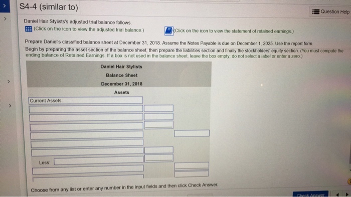 S4-4 (similar to) question help daniel hair stylistss adjusted trial balance follows ?(click on the icon to view the adjusted trial balance ) ?) click on the icon to view the statement of retained earnings ) prepare daniels classified balance sheet at december 31, 2018 assume the notes payable is due on december 1, 2025 use the report form begin by preparing the asset section of the balance sheet, then prepare the liabilities section and finally the stockholders equity section (you must compute the ending balance of retained earnings. if a box is not used in the balance sheet, leave the box empty, do not select a label or enter a zero ) daniel hair stylists balance sheet december 31, 2018 assets current assets less choose from any list or enter any number in the input fields and then click check answer