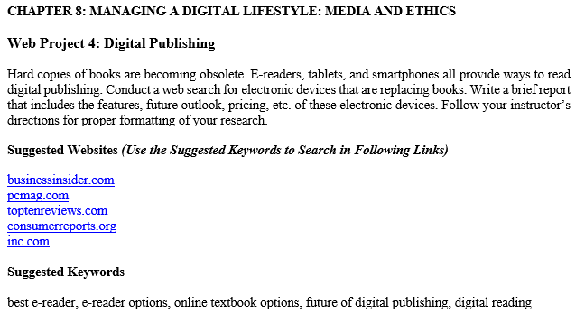 CHAPTER 8: MANAGING A DIGITAL LIFESTYLE: MEDIA AND ETHICS Web Project 4: Digital Publishing Hard copies of books are becoming obsolete. E-readers, tablets, and smartphones all provide ways to read digital publishing. Conduct a web search for electronic devices that are replacing books. Write a brief report that includes the features, future outlook, pricing, etc. of these electronic devices. Follow your instructors directions for proper formatting of your research. Suggested Websites (Use the Suggested Keywords to Search in Following Links) businessinsider.com pcmag.com toptenreviews.com Suggested Keywords best e-reader, e-reader options, online textbook options, future of digital publishing, digital reading
