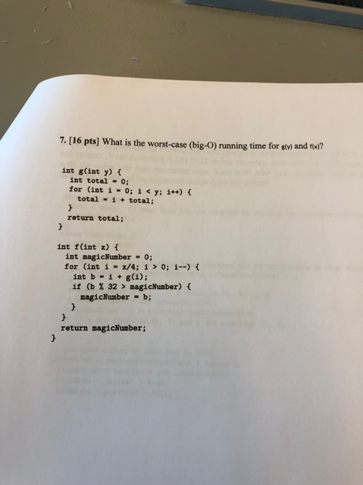 7. [16 pts] What is the worst-case (big-O) running time for sli and fw? int g(int y) t int total 0 for (int í-0;i<y;i++) { total i total; return total; int f(int x) t int magicNumber 0 for (int i-z/4; í > 0; i-) { int b . i + g(i); if (b % 32 > magicNumber) { magicNumber b; return magicNumber;