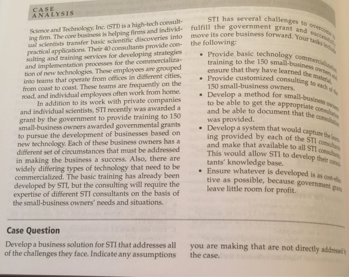 CASE ANALYSIS STI has several challenges to grant and Science and Technology, Inc. (STD is a high-tech consult- ing firm. The core business is helping firms and individ- fulfill the government ual scientists transfer basic scientific discoveries into move its core business for practical applications. Their 40 consultants provide con- the following: sulting and training services for developing strategies Provide basic technolo and implementation processes for the commercializa- tion of new technologies. These employees are grouped into teams that operate from offices in different 

<div class=