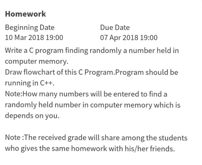 Homework Beginning Date 10 Mar 2018 19:00 Write a C program finding randomly a number held in computer memory Draw flowchart of this C Program.Program should be running in C++. Note:How many numbers will be entered to find a randomly held number in computer memory which is depends on you. Due Date 07 Apr 2018 19:00 Note :The received grade will share among the students who gives the same homework with his/her friends.