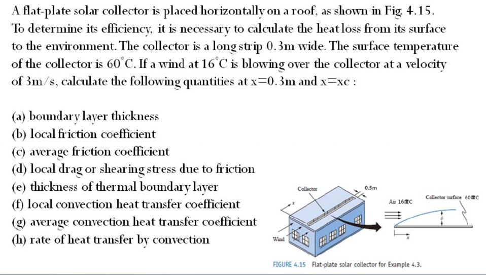 A flat-plate solar collector is placed horizontallv on a roof, as shown in fig 4.15. to determine its efficiencv, it is necessarv to calculate the heatloss from its surface to the environment. the collector is a long strip 0.3m wide. the surface temperature of the collector is 60 c. if a wind at 16c is blowing over the collector at a velocity of 3 m/s, calculate the following quantities at x-0.3 m and x-xc : (a) boundary layer thickness (b) local friction coefficient (c) average friction coefficient (d) local drag or shearing stress due to friction (e) thickness of thermal boundary layer (f) local convection heat transfer coefficient (g) average convection heat transfer coefficient (h) rate of heat transfer by convection collector 0.3m collector surfeo 60 au 16c wind figure 4.15 flat-plate solar collector for example 4.3.